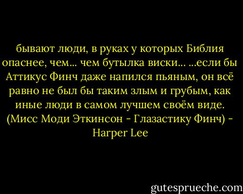 бывают люди, в руках у которых Библия опаснее, чем... чем бутылка виски... ...если бы Аттикус Финч даже напился пьяным, он всё равно не был бы таким злым и грубым, как иные люди в самом лучшем своём виде.<br />(Мисс Моди Эткинсон - Глазастику Финч) - Harper Lee