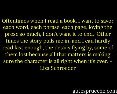 Oftentimes<br />when I read a book,<br />I want to savor<br />each word,<br />each phrase,<br />each page,<br />loving the prose<br />so much,<br />I don't want it<br />to end.<br /><br />Other times<br />the story pulls me in,<br />and I can hardly<br />read fast enough,<br />the details flying by,<br />some of them lost<br />because all that matters<br />is making sure<br />the character<br />is all right<br />when it's over. - Lisa Schroeder