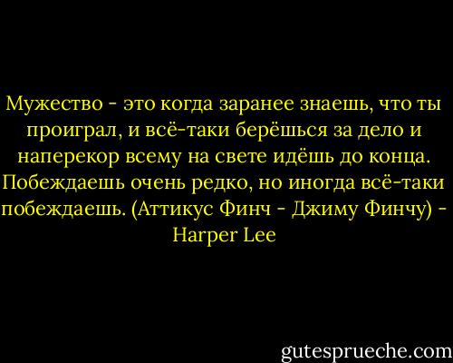 Мужество - это когда заранее знаешь, что ты проиграл, и всё-таки берёшься за дело и наперекор всему на свете идёшь до конца. Побеждаешь очень редко, но иногда всё-таки побеждаешь.<br />(Аттикус Финч - Джиму Финчу) - Harper Lee