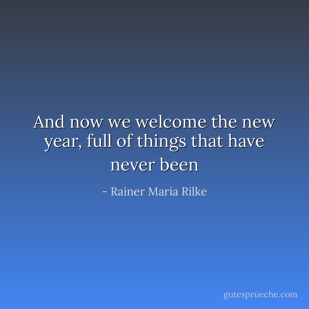 And now we welcome the new year, full of things that have never been - Rainer Maria Rilke