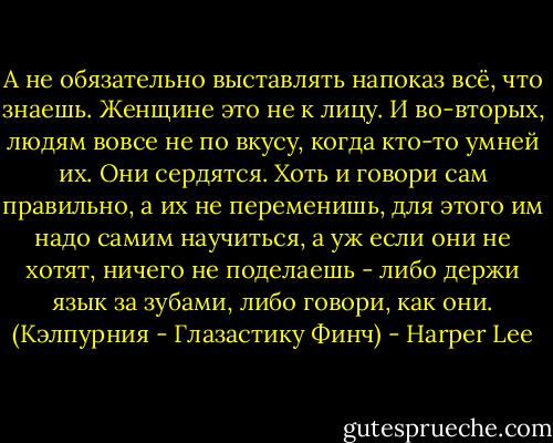 А не обязательно выставлять напоказ всё, что знаешь. Женщине это не к лицу. И во-вторых, людям вовсе не по вкусу, когда кто-то умней их. Они сердятся. Хоть и говори сам правильно, а их не переменишь, для этого им надо самим научиться, а уж если они не хотят, ничего не поделаешь - либо держи язык за зубами, либо говори, как они.<br />(Кэлпурния - Глазастику Финч) - Harper Lee