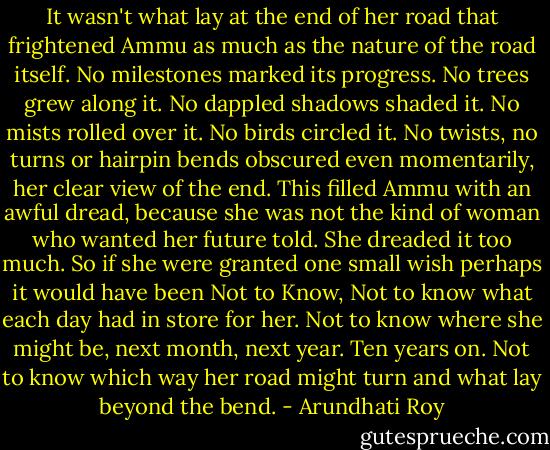 It wasn't what lay at the end of her road that frightened Ammu as much as the nature of the road itself. No milestones marked its progress. No trees grew along it. No dappled shadows shaded it. No mists rolled over it. No birds circled it. No twists, no turns or hairpin bends obscured even momentarily, her clear view of the end. This filled Ammu with an awful dread, because she was not the kind of woman who wanted her future told. She dreaded it too much. So if she were granted one small wish perhaps it would have been Not to Know, Not to know what each day had in store for her. Not to know where she might be, next month, next year. Ten years on. Not to know which way her road might turn and what lay beyond the bend. - Arundhati Roy