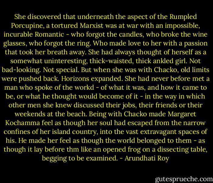 She discovered that underneath the aspect of the Rumpled Porcupine, a tortured Marxist was at war with an impossible, incurable Romantic - who forgot the candles, who broke the wine glasses, who forgot the ring. Who made love to her with a passion that took her breath away. She had always thought of herself as a somewhat uninteresting, thick-waisted, thick ankled girl. Not bad-looking. Not special. But when she was with Chacko, old limits were pushed back. Horizons expanded.<br />She had never before met a man who spoke of the workd - of what it was, and how it came to be, or what he thought would become of it - in the way in which other men she knew discussed their jobs, their friends or their weekends at the beach.<br />Being with Chacko made Margaret Kochamma feel as though her soul had escaped from the narrow confines of her island country, into the vast extravagant spaces of his. He made her feel as though the world belonged to them - as though it lay before thm like an opened frog on a dissecting table, begging to be examined. - Arundhati Roy