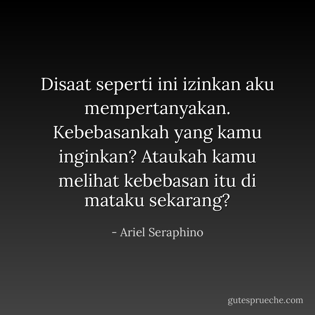 Disaat seperti ini izinkan aku mempertanyakan. Kebebasankah yang kamu inginkan? Ataukah kamu melihat kebebasan itu di mataku sekarang? - Ariel Seraphino