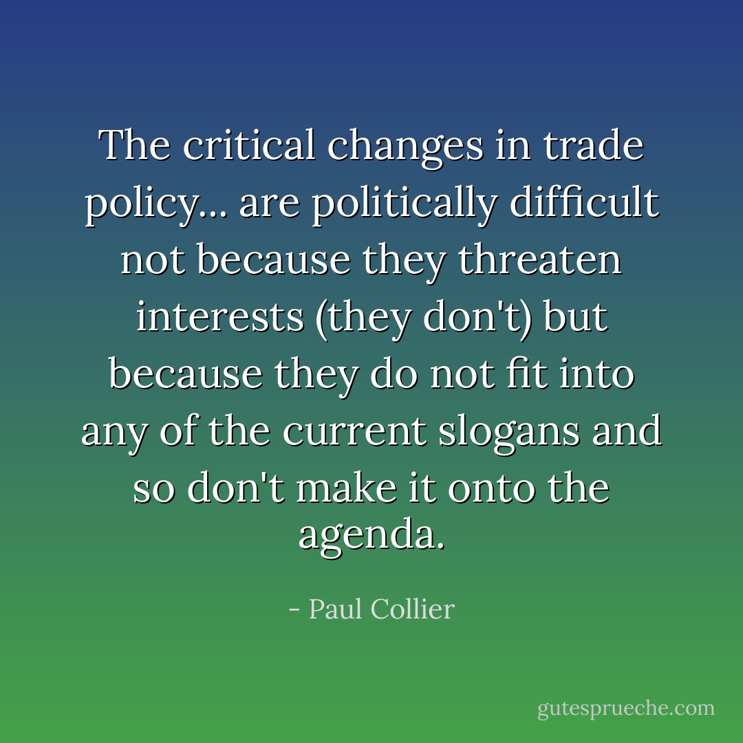 The critical changes in trade policy... are politically difficult not because they threaten interests (they don't) but because they do not fit into any of the current slogans and so don't make it onto the agenda. - Paul Collier