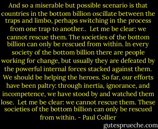 And so a miserable but possible scenario is that countries in the bottom billion oscillate between the traps and limbo, perhaps switching in the process from one trap to another..<br /><br />Let me be clear: we cannot rescue them. The societies of the bottom billion can only be rescued from within. In every society of the bottom billion there are people working for change, but usually they are defeated by the powerful internal forces stacked against them. We should be helping the heroes. So far, our efforts have been paltry: through inertia, ignorance, and incompetence, we have stood by and watched them lose.<br /><br />Let me be clear: we cannot rescue them. These societies of the bottom billion can only be rescued from within. - Paul Collier