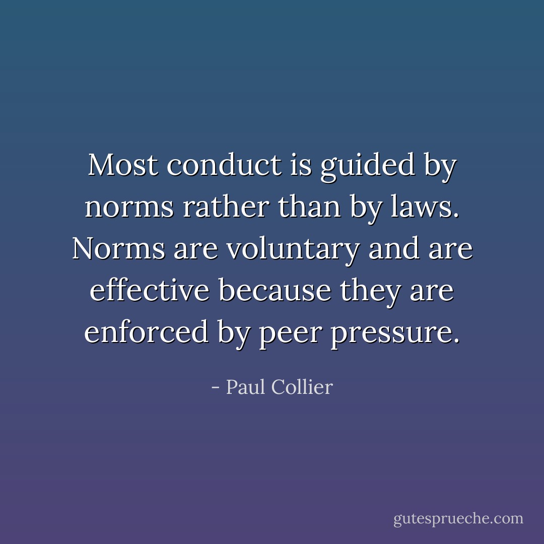 Most conduct is guided by norms rather than by laws. Norms are voluntary and are effective because they are enforced by peer pressure. - Paul Collier