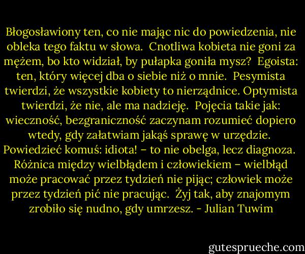 Błogosławiony ten, co nie mając nic do powiedzenia, nie obleka tego faktu w słowa.<br /><br />Cnotliwa kobieta nie goni za mężem, bo kto widział, by pułapka goniła mysz?<br /><br />Egoista: ten, który więcej dba o siebie niż o mnie.<br /><br />Pesymista twierdzi, że wszystkie kobiety to nierządnice. Optymista twierdzi, że nie, ale ma nadzieję.<br /><br />Pojęcia takie jak: wieczność, bezgraniczność zaczynam rozumieć dopiero wtedy, gdy załatwiam jakąś sprawę w urzędzie.<br /><br />Powiedzieć komuś: idiota! – to nie obelga, lecz diagnoza.<br /><br />Różnica między wielbłądem i człowiekiem – wielbłąd może pracować przez tydzień nie pijąc; człowiek może przez tydzień pić nie pracując.<br /><br />Żyj tak, aby znajomym zrobiło się nudno, gdy umrzesz. - Julian Tuwim