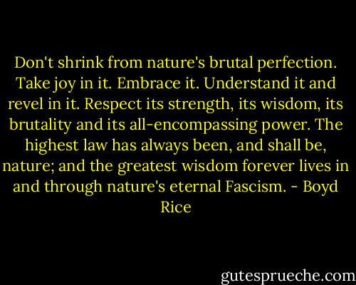 Don't shrink from nature's brutal perfection. Take joy in it. Embrace it. Understand it and revel in it. Respect its strength, its wisdom, its brutality and its all-encompassing power. The highest law has always been, and shall be, nature; and the greatest wisdom forever lives in and through nature's eternal Fascism. - Boyd Rice