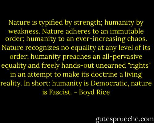 Nature is typified by strength; humanity by weakness. Nature adheres to an immutable order; humanity to an ever-increasing chaos. Nature recognizes no equality at any level of its order; humanity preaches an all-pervasive equality and freely hands-out unearned "rights" in an attempt to make its doctrine a living reality. In short: humanity is Democratic, nature is Fascist. - Boyd Rice
