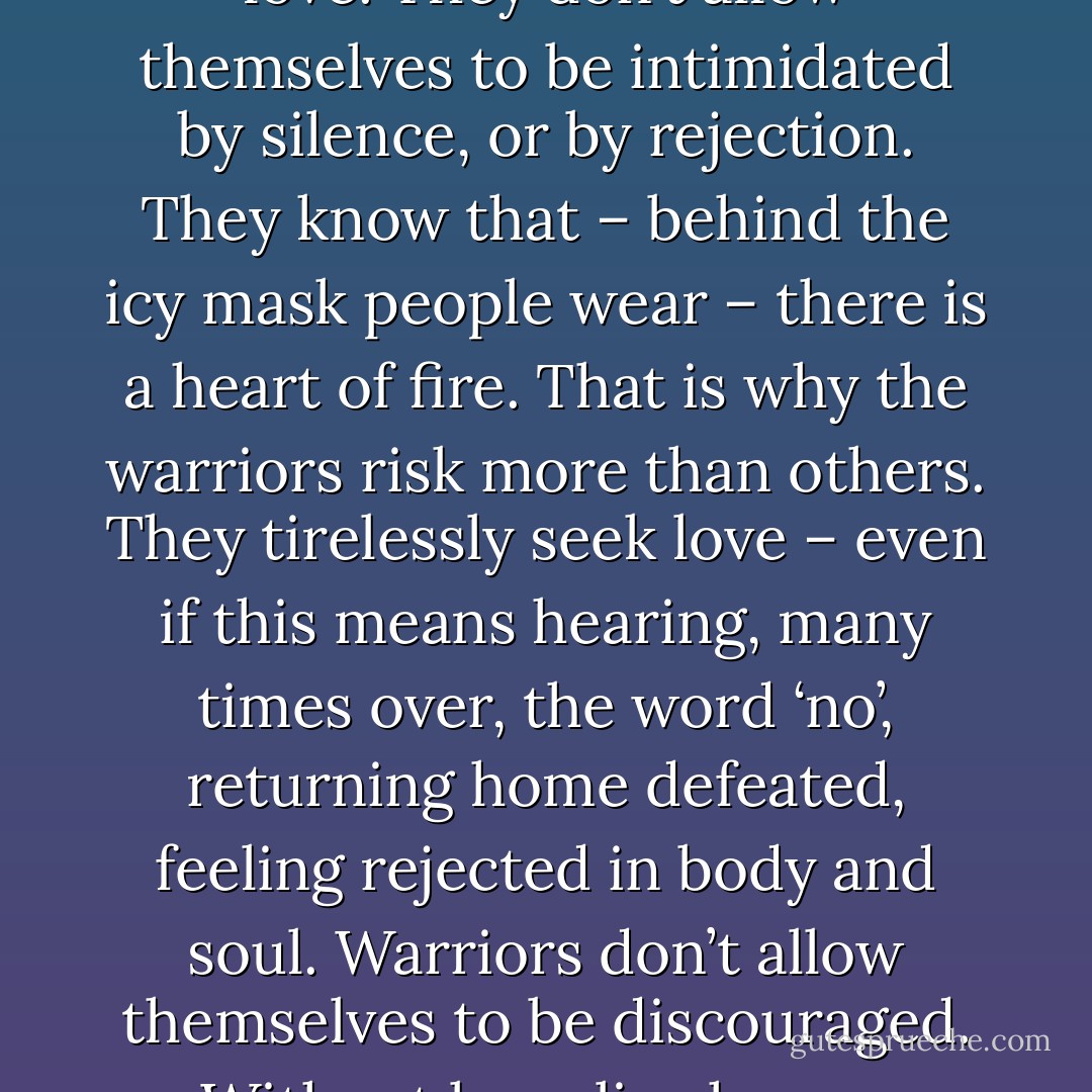 To the warriors of light, there is no such thing as impossible love. They don’t allow themselves to be intimidated by silence, or by rejection. They know that – behind the icy mask people wear – there is a heart of fire. That is why the warriors risk more than others. They tirelessly seek love – even if this means hearing, many times over, the word ‘no’, returning home defeated, feeling rejected in body and soul. Warriors don’t allow themselves to be discouraged. Without love, live has no meaning. - Paulo Coelho