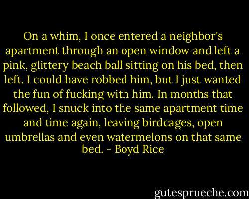 On a whim, I once entered a neighbor's apartment through an open window and left a pink, glittery beach ball sitting on his bed, then left. I could have robbed him, but I just wanted the fun of fucking with him. In months that followed, I snuck into the same apartment time and time again, leaving birdcages, open umbrellas and even watermelons on that same bed. - Boyd Rice
