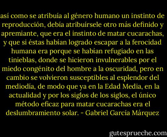 así como se atribuía al género humano un instinto de reproducción, debía atribuírsele otro más definido y apremiante, que era el instinto de matar cucarachas, y que si éstas habían logrado escapar a la ferocidad humana era porque se habían refugiado en las tinieblas, donde se hicieron invulnerables por el miedo congénito del hombre a la oscuridad, pero en cambio se volvieron susceptibles al esplendor del mediodía, de modo que ya en la Edad Media, en la actualidad y por los siglos de los siglos, el único método eficaz para matar cucarachas era el deslumbramiento solar. - Gabriel García Márquez