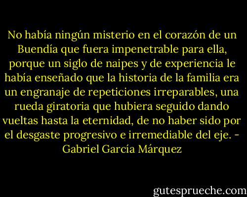 No había ningún misterio en el corazón de un Buendía que fuera impenetrable para ella, porque un siglo de naipes y de experiencia le había enseñado que la historia de la familia era un engranaje de repeticiones irreparables, una rueda giratoria que hubiera seguido dando vueltas hasta la eternidad, de no haber sido por el desgaste progresivo e irremediable del eje. - Gabriel García Márquez