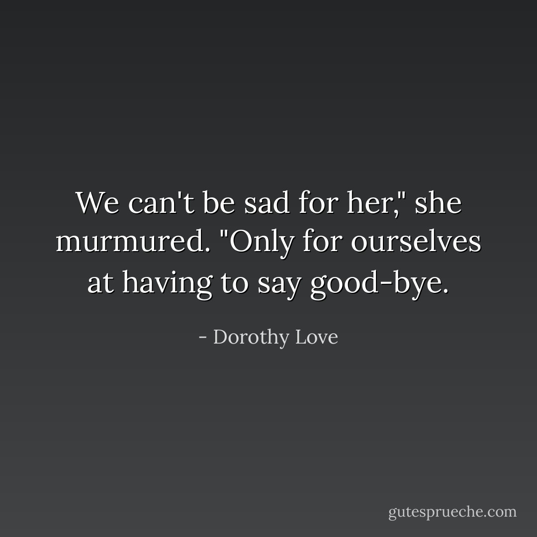 We can't be sad for her," she murmured. "Only for ourselves at having to say good-bye. - Dorothy Love