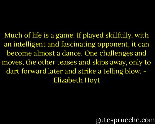 Much of life is a game. If played skillfully, with an intelligent and fascinating opponent, it can become almost a dance. One challenges and moves, the other teases and skips away, only to dart forward later and strike a telling blow. - Elizabeth Hoyt