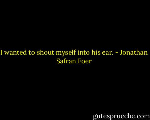 I wanted to shout myself into his ear. - Jonathan Safran Foer