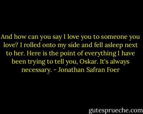 And how can you say I love you to someone you love? I rolled onto my side and fell asleep next to her. Here is the point of everything I have been trying to tell you, Oskar. It's always necessary. - Jonathan Safran Foer
