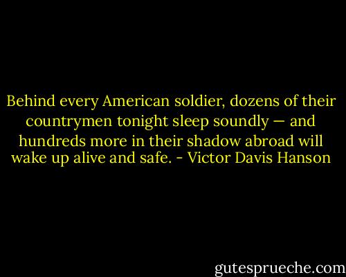 Behind every American soldier, dozens of their countrymen tonight sleep soundly — and hundreds more in their shadow abroad will wake up alive and safe. - Victor Davis Hanson