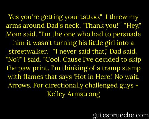 Yes you're getting your tattoo." <br />I threw my arms around Dad's neck. "Thank you!" <br />"Hey," Mom said. "I'm the one who had to persuade him it wasn't turning his little girl into a streetwalker." <br />"I never said that," Dad said. <br />"No?" I said. "Cool. Cause I've decided to skip the paw print. I'm thinking of a tramp stamp with flames that says 'Hot in Here.' No wait. Arrows. For directionally challenged guys - Kelley Armstrong