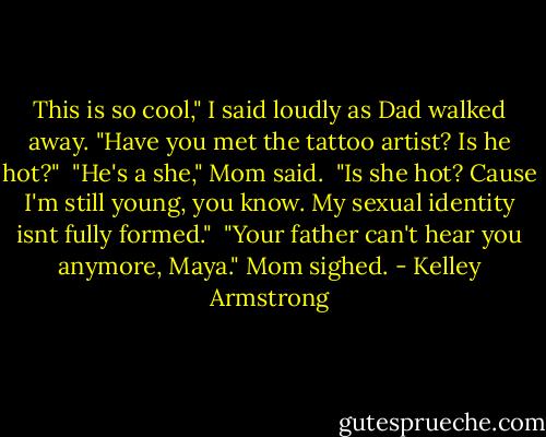 This is so cool," I said loudly as Dad walked away. "Have you met the tattoo artist? Is he hot?" <br />"He's a she," Mom said. <br />"Is she hot? Cause I'm still young, you know. My sexual identity isnt fully formed." <br />"Your father can't hear you anymore, Maya." Mom sighed. - Kelley Armstrong