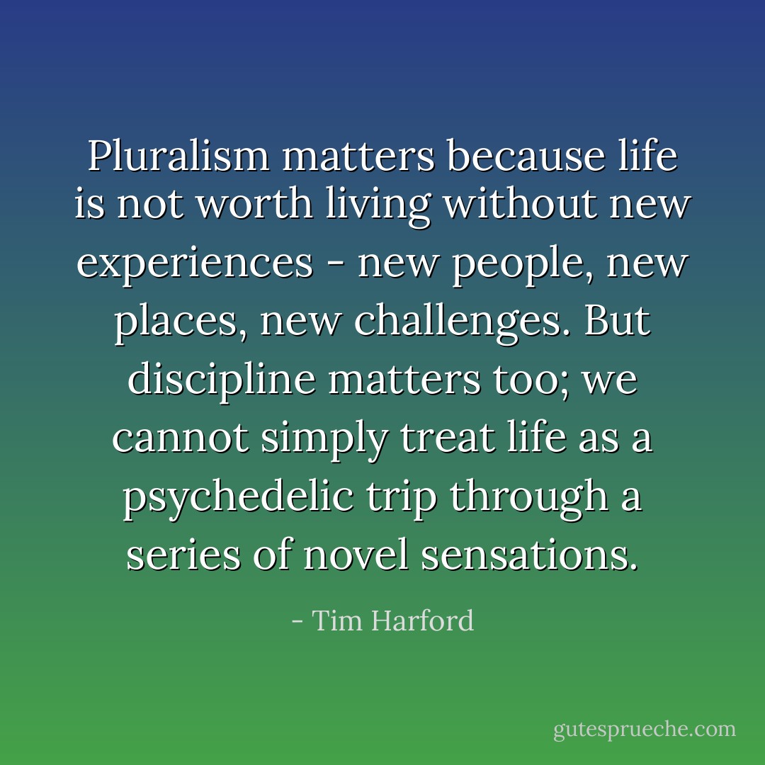 Pluralism matters because life is not worth living without new experiences - new people, new places, new challenges. But discipline matters too; we cannot simply treat life as a psychedelic trip through a series of novel sensations. - Tim Harford