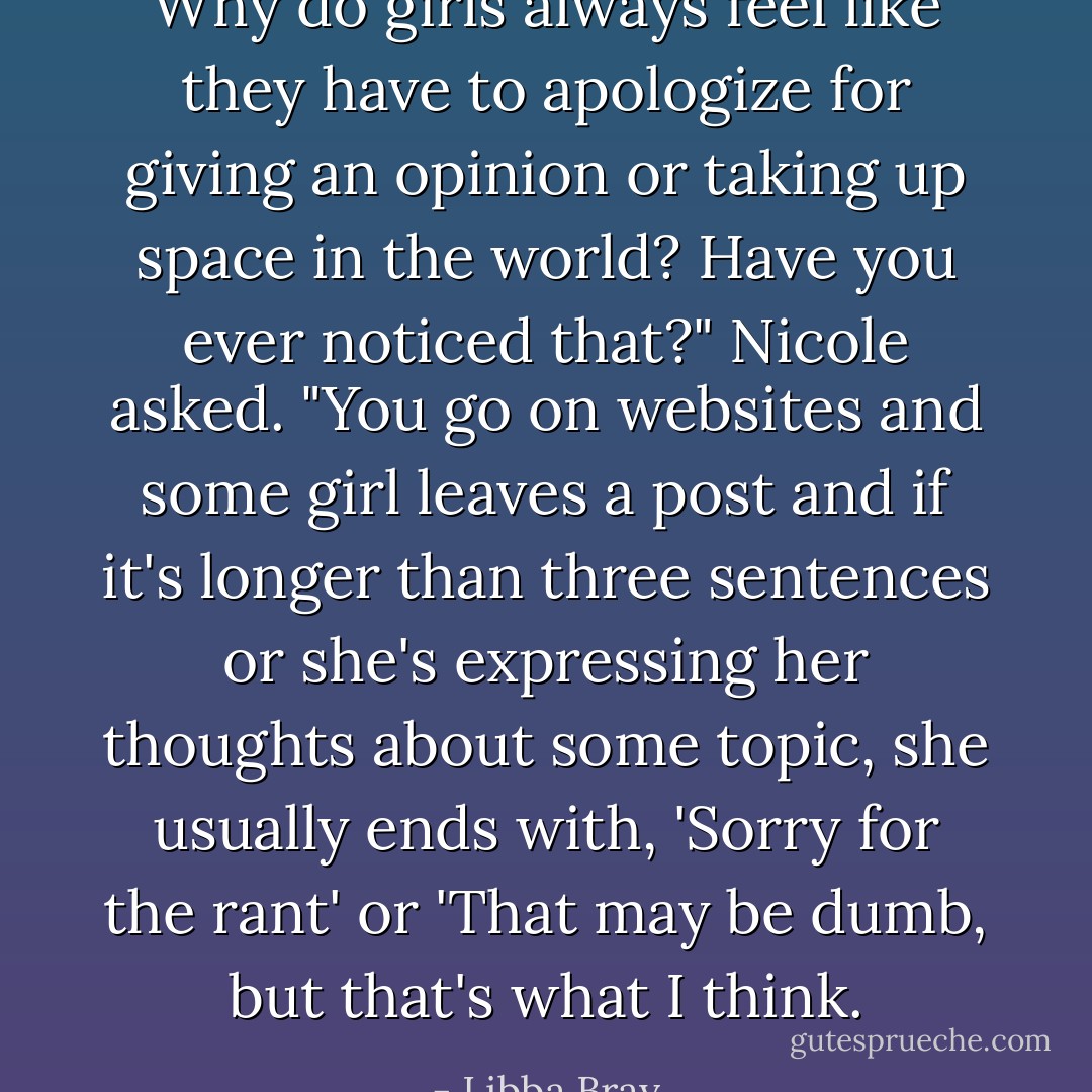 Why do girls always feel like they have to apologize for giving an opinion or taking up space in the world? Have you ever noticed that?" Nicole asked. "You go on websites and some girl leaves a post and if it's longer than three sentences or she's expressing her thoughts about some topic, she usually ends with, 'Sorry for the rant' or 'That may be dumb, but that's what I think. - Libba Bray