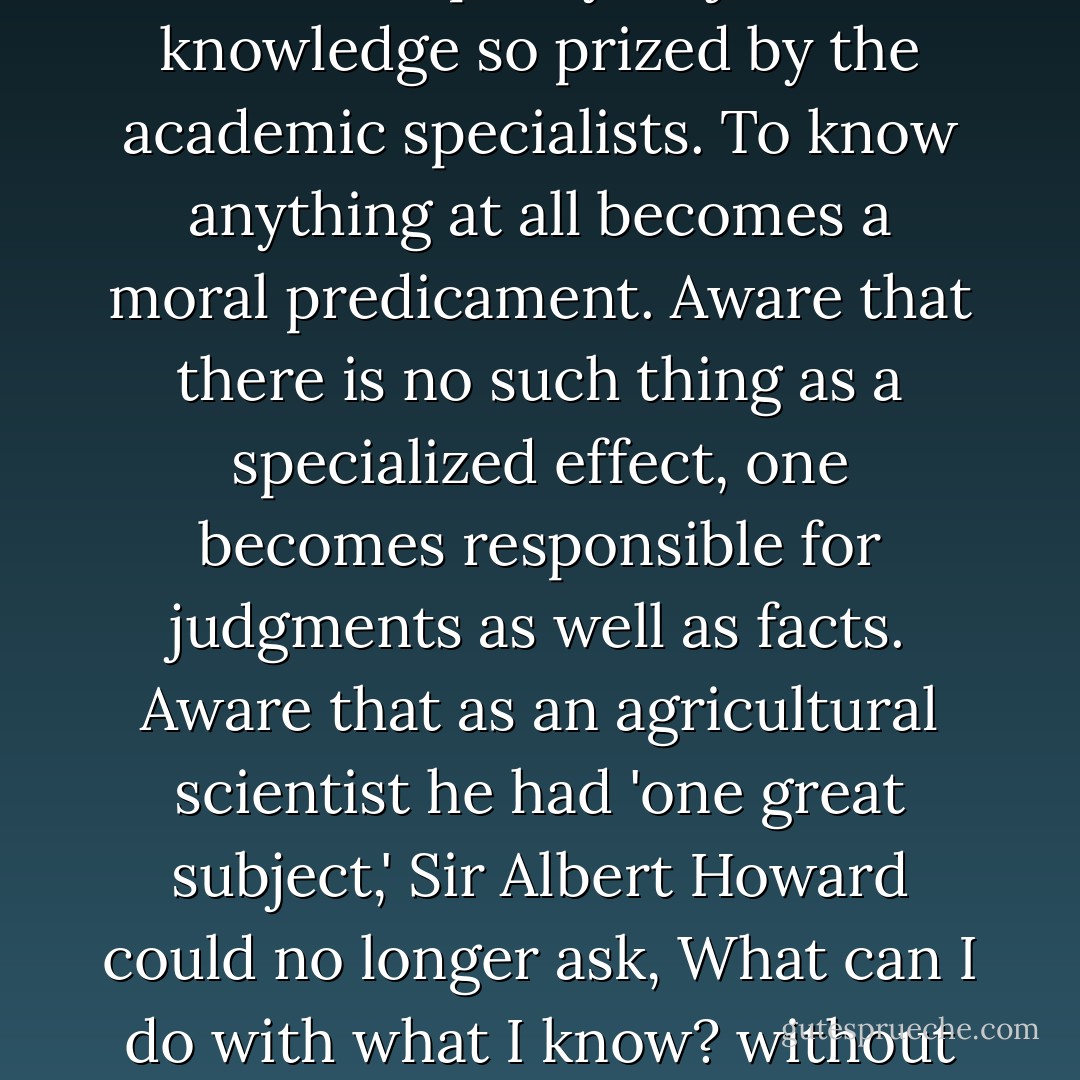 Under the discipline of unity, knowledge and morality come together. No longer can we have that paltry 'objective' knowledge so prized by the academic specialists. To know anything at all becomes a moral predicament. Aware that there is no such thing as a specialized effect, one becomes responsible for judgments as well as facts. Aware that as an agricultural scientist he had 'one great subject,' Sir Albert Howard could no longer ask, What can I do with what I know? without at the same time asking, How can I be responsible for what I know? - Wendell Berry