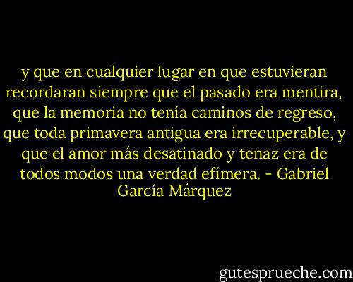 y que en cualquier lugar en que estuvieran recordaran siempre que el pasado era mentira, que la memoria no tenía caminos de regreso, que toda primavera antigua era irrecuperable, y que el amor más desatinado y tenaz era de todos modos una verdad efímera. - Gabriel García Márquez