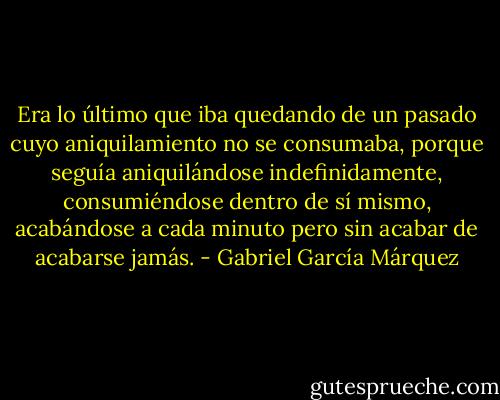 Era lo último que iba quedando de un pasado cuyo aniquilamiento no se consumaba, porque seguía aniquilándose indefinidamente, consumiéndose dentro de sí mismo, acabándose a cada minuto pero sin acabar de acabarse jamás. - Gabriel García Márquez