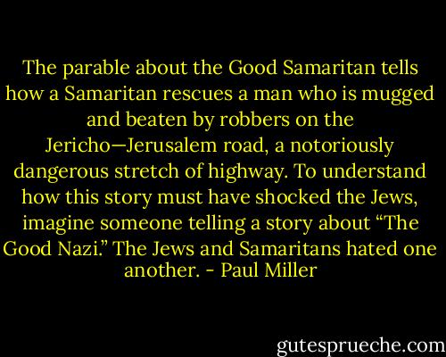 The parable about the Good Samaritan tells how a Samaritan rescues a man who is mugged and beaten by robbers on the Jericho—Jerusalem road, a notoriously dangerous stretch of highway. To understand how this story must have shocked the Jews, imagine someone telling a story about “The Good Nazi.” The Jews and Samaritans hated one another. - Paul Miller