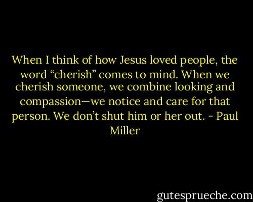 When I think of how Jesus loved people, the word “cherish” comes to mind. When we cherish someone, we combine looking and compassion—we notice and care for that person. We don’t shut him or her out. - Paul Miller