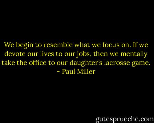We begin to resemble what we focus on. If we devote our lives to our jobs, then we mentally take the office to our daughter’s lacrosse game. - Paul Miller