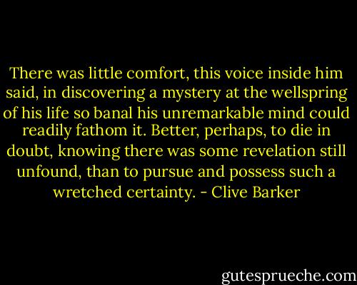 There was little comfort, this voice inside him said, in discovering a mystery at the wellspring of his life so banal his unremarkable mind could readily fathom it. Better, perhaps, to die in doubt, knowing there was some revelation still unfound, than to pursue and possess such a wretched certainty. - Clive Barker