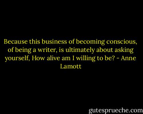 Because this business of becoming conscious, of being a writer, is ultimately about asking yourself, How alive am I willing to be? - Anne Lamott