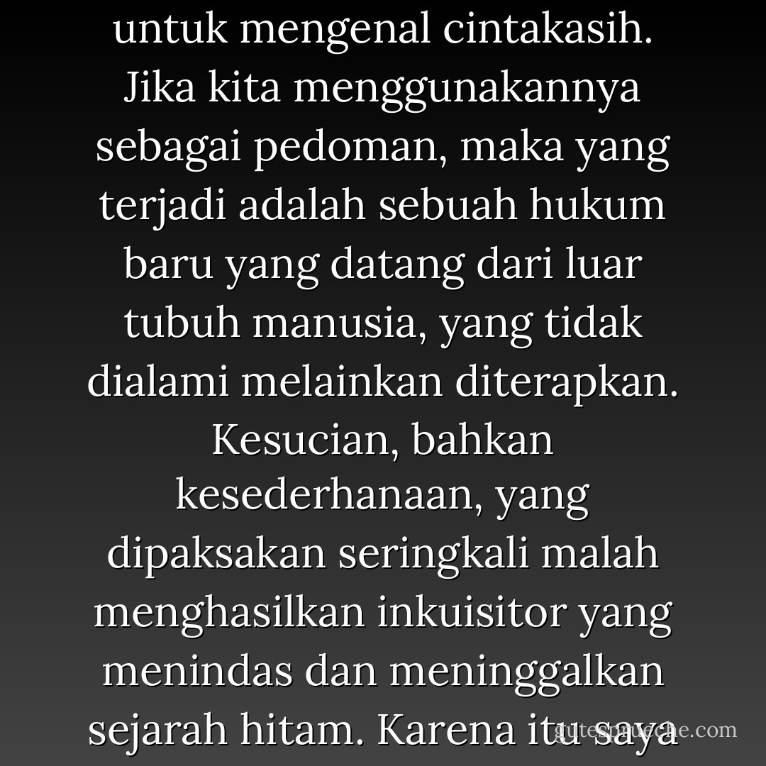 Namun, kasih adalah suatu pengalaman yang tidak bisa diringkus dalam kata-kata. Ia tidak tercakup dalam penjelasan apapun. Juga penjelasan saya. Bahkan Paulus hanya berhasil menutur ciri-cirinya. Tapi semua itu saya kira hanya bisa kita pakai untuk mengenal cintakasih. Jika kita menggunakannya sebagai pedoman, maka yang terjadi adalah sebuah hukum baru yang datang dari luar tubuh manusia, yang tidak dialami melainkan diterapkan. Kesucian, bahkan kesederhanaan, yang dipaksakan seringkali malah menghasilkan inkuisitor yang menindas dan meninggalkan sejarah hitam. Karena itu saya percaya bahwa Tuhan tidak bekerja dengan memberi kita loh batu berisi ide-ide tentang dirinya dan manusia. Tuhan bekerja dengan memberi kita kapasitas untuk mencintai, dan itu menjadi tenaga yang kreatif dari dalam diri kita. - Ayu Utami