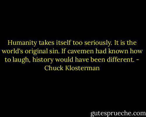 Humanity takes itself too seriously. It is the world's original sin. If cavemen had known how to laugh, history would have been different. - Chuck Klosterman