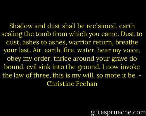 Shadow and dust shall be reclaimed, earth sealing the tomb from which you came. Dust to dust, ashes to ashes, warrior return, breathe your last. Air, earth, fire, water, hear my voice, obey my order, thrice around your grave do bound, evil sink into the ground. I now invoke the law of three, this is my will, so mote it be. - Christine Feehan