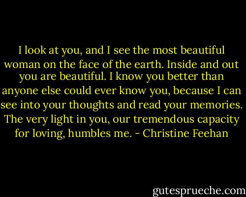 I look at you, and I see the most beautiful woman on the face of the earth. Inside and out you are beautiful. I know you better than anyone else could ever know you, because I can see into your thoughts and read your memories. The very light in you, our tremendous capacity for loving, humbles me. - Christine Feehan