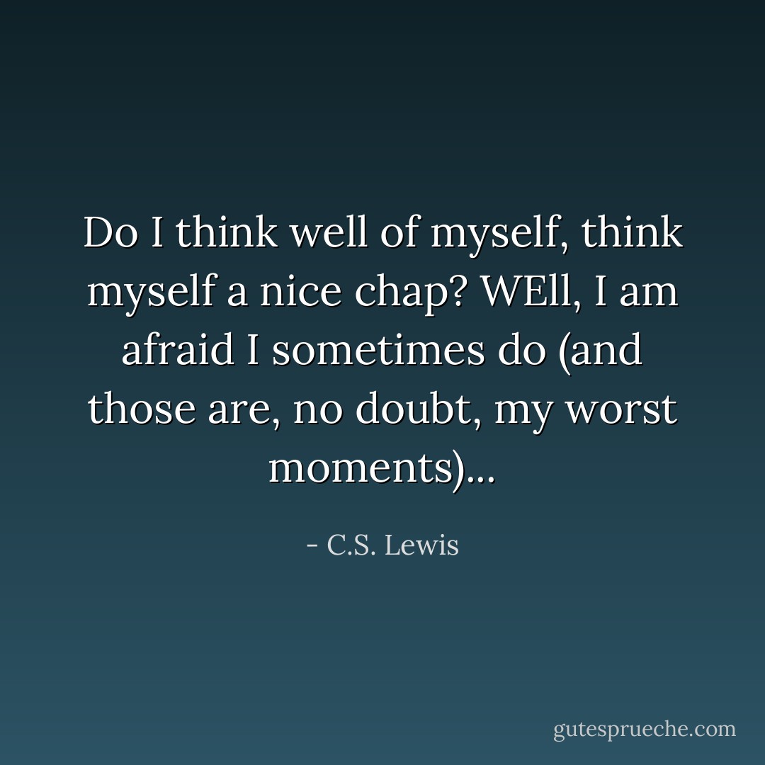 Do I think well of myself, think myself a nice chap? WEll, I am afraid I sometimes do (and those are, no doubt, my worst moments)... - C.S. Lewis