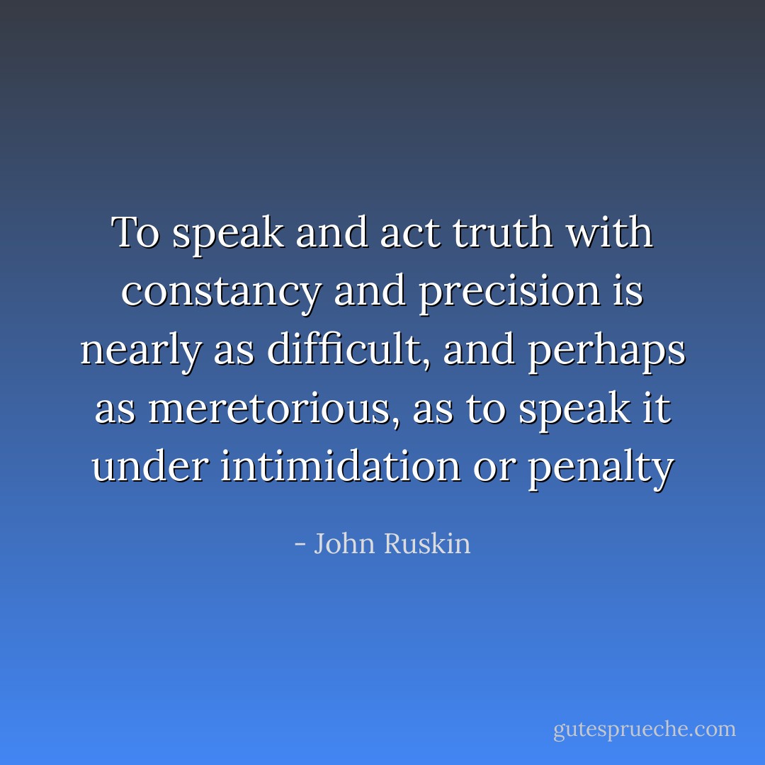 To speak and act truth with constancy and precision is nearly as difficult, and perhaps as meretorious, as to speak it under intimidation or penalty - John Ruskin