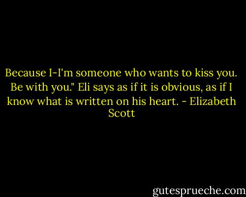 Because I-I'm someone who wants to kiss you. Be with you." Eli says as if it is obvious, as if I know what is written on his heart. - Elizabeth Scott