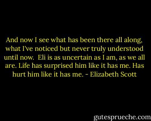 And now I see what has been there all along, what I've noticed but never truly understood until now. <br />Eli is as uncertain as I am, as we all are. Life has surprised him like it has me. Has hurt him like it has me. - Elizabeth Scott