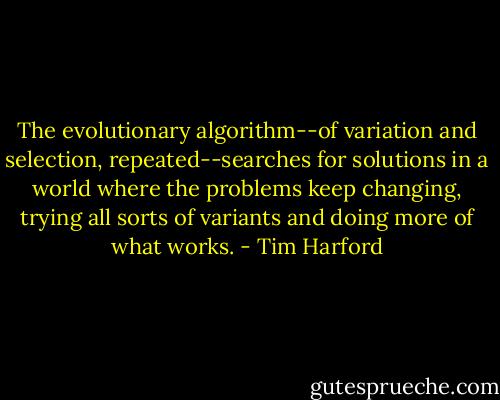 The evolutionary algorithm--of variation and selection, repeated--searches for solutions in a world where the problems keep changing, trying all sorts of variants and doing more of what works. - Tim Harford
