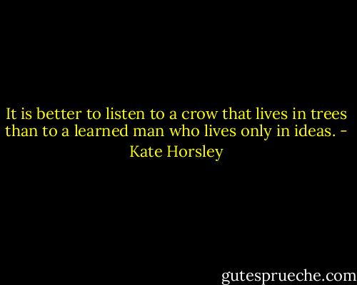 It is better to listen to a crow that lives in trees than to a learned man who lives only in ideas. - Kate Horsley