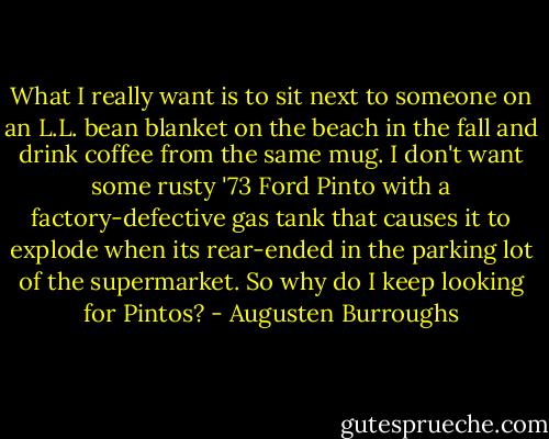 What I really want is to sit next to someone on an L.L. bean blanket on the beach in the fall and drink coffee from the same mug. I don't want some rusty '73 Ford Pinto with a factory-defective gas tank that causes it to explode when its rear-ended in the parking lot of the supermarket. So why do I keep looking for Pintos? - Augusten Burroughs