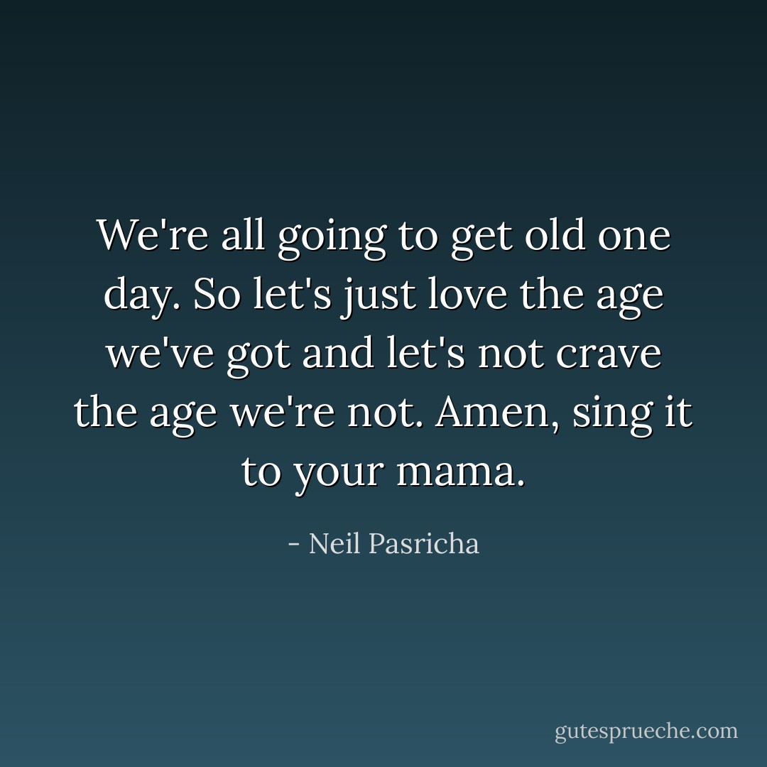 We're all going to get old one day. So let's just love the age we've got and let's not crave the age we're not. Amen, sing it to your mama. - Neil Pasricha