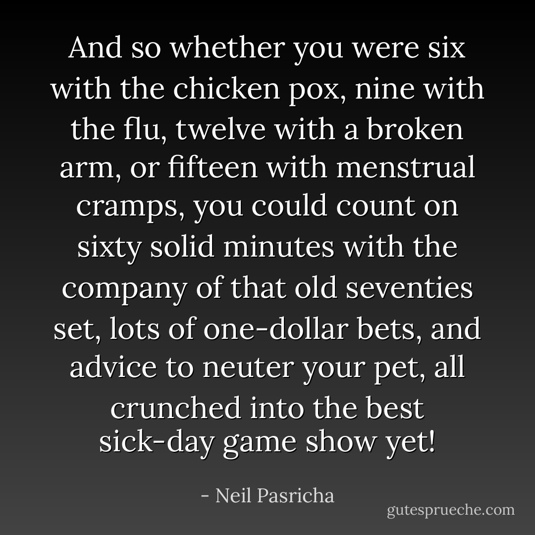 And so whether you were six with the chicken pox, nine with the flu, twelve with a broken arm, or fifteen with menstrual cramps, you could count on sixty solid minutes with the company of that old seventies set, lots of one-dollar bets, and advice to neuter your pet, all crunched into the best sick-day game show yet! - Neil Pasricha