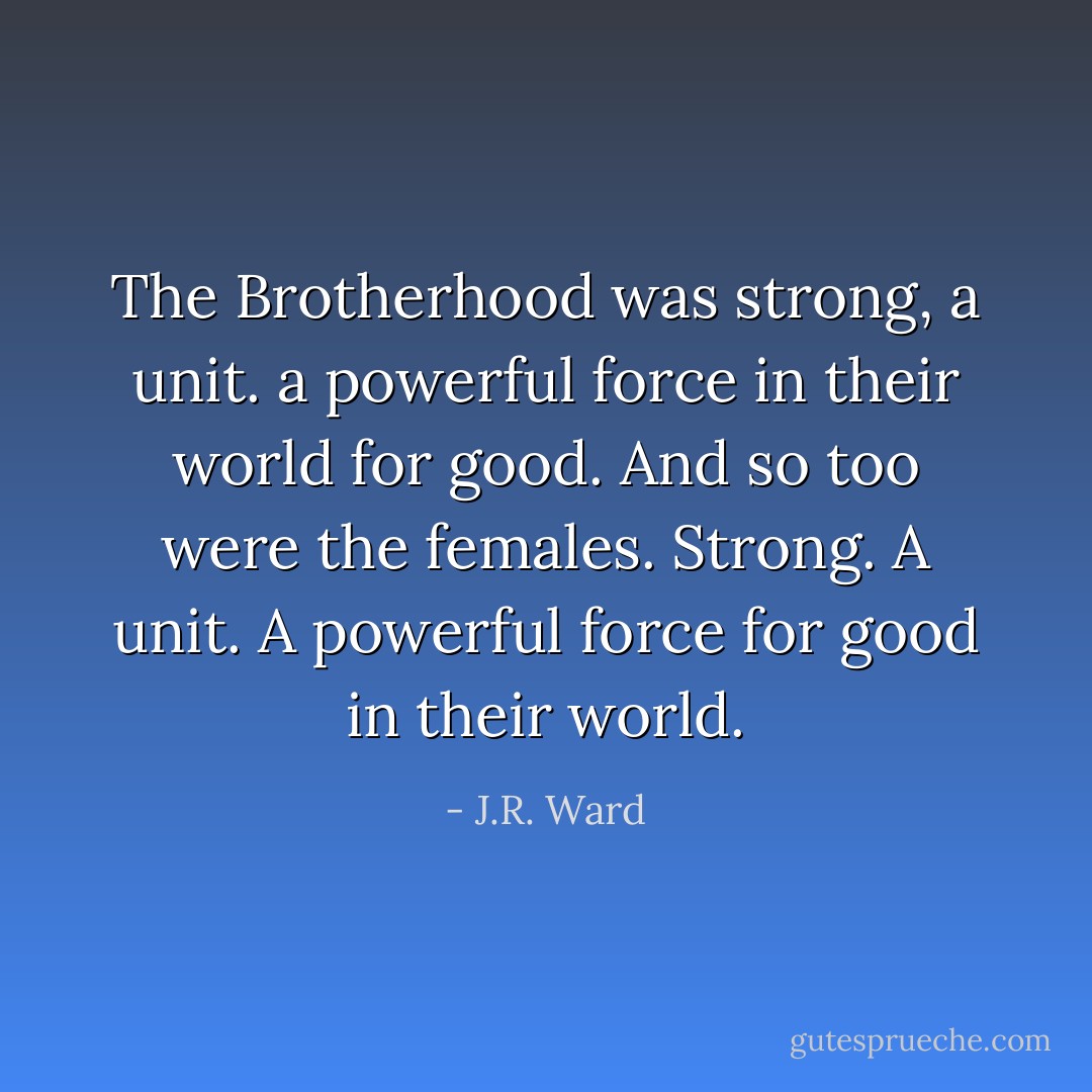 The Brotherhood was strong, a unit. a powerful force in their world for good. And so too were the females. Strong. A unit. A powerful force for good in their world. - J.R. Ward