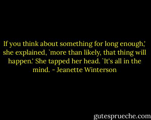 If you think about something for long enough,' she explained, `more than likely, that thing will happen.' She tapped her head. `It's all in the mind. - Jeanette Winterson